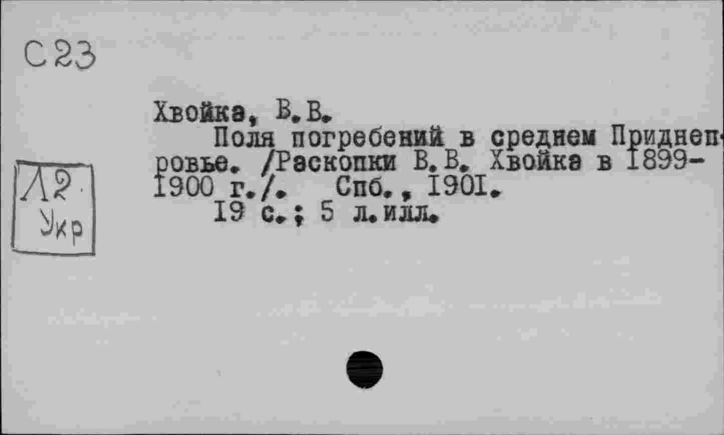 ﻿С S3
ж
Хвойка, В. В»
Поля погребений в среднем Приднеп ровье. /Раскопки В.В. Хвойка в 1899-1900 г. Л Спб.,1901,
19 с.; 5 л.илл»